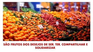 SÃO FRUTOS DOS DESEJOS DE SER, TER, COMPARTILHAR E
SOLIDARIZAR.
 