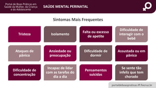 portaldeboaspraticas.iff.fiocruz.br
SAÚDE MENTAL PERINATAL
Tristeza Isolamento
Falta ou excesso
de apetite
Dificuldade de
interagir com o
bebê
Ataques de
pânico
Ansiedade ou
preocupação
Dificuldade de
dormir
Assustada ou em
pânico
Dificuldade de
concentração
Incapaz de lidar
com as tarefas do
dia a dia
Pensamentos
suicidas
Se sente tão
infeliz que tem
chorado
Sintomas Mais Frequentes
 