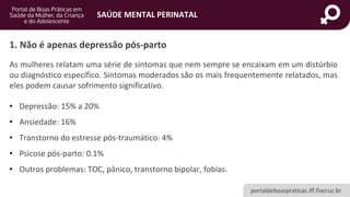 portaldeboaspraticas.iff.fiocruz.br
SAÚDE MENTAL PERINATAL
As mulheres relatam uma série de sintomas que nem sempre se encaixam em um distúrbio
ou diagnóstico específico. Sintomas moderados são os mais frequentemente relatados, mas
eles podem causar sofrimento significativo.
• Depressão: 15% a 20%
• Ansiedade: 16%
• Transtorno do estresse pós-traumático: 4%
• Psicose pós-parto: 0.1%
• Outros problemas: TOC, pânico, transtorno bipolar, fobias.
1. Não é apenas depressão pós-parto
 