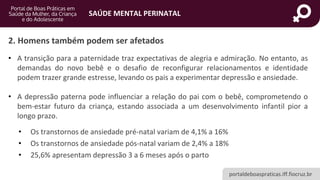 portaldeboaspraticas.iff.fiocruz.br
SAÚDE MENTAL PERINATAL
2. Homens também podem ser afetados
• A transição para a paternidade traz expectativas de alegria e admiração. No entanto, as
demandas do novo bebê e o desafio de reconfigurar relacionamentos e identidade
podem trazer grande estresse, levando os pais a experimentar depressão e ansiedade.
• A depressão paterna pode influenciar a relação do pai com o bebê, comprometendo o
bem-estar futuro da criança, estando associada a um desenvolvimento infantil pior a
longo prazo.
• Os transtornos de ansiedade pré-natal variam de 4,1% a 16%
• Os transtornos de ansiedade pós-natal variam de 2,4% a 18%
• 25,6% apresentam depressão 3 a 6 meses após o parto
 