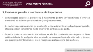 portaldeboaspraticas.iff.fiocruz.br
SAÚDE MENTAL PERINATAL
3. Eventos na gravidez e nascimento são importantes
• Complicações durante a gravidez ou o nascimento podem ser traumáticas e levar ao
transtorno do estresse pós-traumático (TEPT) nas mulheres.
• As mulheres pensam que elas ou seus bebês serão seriamente prejudicados ou morrerão;
elas respondem com intenso medo e horror às lembranças do parto.
• O parto pode ser um evento traumático, se ele for conduzido sem respeito as boas
práticas (oferta de analgesia, não permissão de acompanhante durante todo o tempo,
uso excessivo de intervenções) e sem respeito ao protagonismo das mulheres.
 