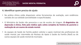 portaldeboaspraticas.iff.fiocruz.br
SAÚDE MENTAL PERINATAL
4. Identificar quem precisa de ajuda
• Na prática clínica estão disponíveis várias ferramentas de avaliação, com evidências
variadas de sua validade (sensibilidade e especificidade).
• O Ministério da Saúde não preconiza o uso de escalas de triagem. O diagnóstico da
depressão é clínico, feito pelo médico após coleta completa da história do paciente e
realização de um exame do estado mental.
• As equipes de Saúde da Família podem solicitar o apoio matricial dos profissionais de
saúde mental, por intermédio do Núcleos de Apoio à Saúde da Família (Nasf) ou de
outras equipes de saúde mental do município.
 