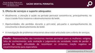 portaldeboaspraticas.iff.fiocruz.br
SAÚDE MENTAL PERINATAL
5. Oferta de serviços e suporte adequados
• Atualmente, a atenção à saúde no período perinatal concentra-se, principalmente, no
risco à saúde física materna e desenvolvimento do bebê.
• Oportunidades são perdidas durante o pré-natal, pós-parto e acompanhamento do
crescimento e desenvolvimento do bebê.
• A investigação de problemas emocionais deve estar articulada com a oferta de serviços.
Desafio - Representações dos transtornos mentais perinatais para as mulheres: estigma;
falta de conhecimento; auto avaliação e julgamento da sociedade; medo de perder a
guarda do bebê; dificuldade de reconhecer os sintomas; reação negativa ao
encaminhamento para especialista.
 