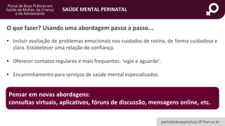 portaldeboaspraticas.iff.fiocruz.br
SAÚDE MENTAL PERINATAL
• Incluir avaliação de problemas emocionais nos cuidados de rotina, de forma cuidadosa e
clara. Estabelecer uma relação de confiança.
• Oferecer contatos regulares e mais frequentes: ‘vigie e aguarde’.
• Encaminhamento para serviços de saúde mental especializados.
O que fazer? Usando uma abordagem passo a passo...
Pensar em novas abordagens:
consultas virtuais, aplicativos, fóruns de discussão, mensagens online, etc.
 