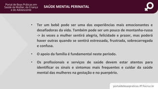 portaldeboaspraticas.iff.fiocruz.br
SAÚDE MENTAL PERINATAL
• Ter um bebê pode ser uma das experiências mais emocionantes e
desafiadoras da vida. Também pode ser um pouco de montanha-russa
-> às vezes a mulher sentirá alegria, felicidade e prazer, mas poderá
haver outras quando se sentirá estressada, frustrada, sobrecarregada
e confusa.
• O apoio da família é fundamental neste período.
• Os profissionais e serviços de saúde devem estar atentos para
identificar os sinais e sintomas mais frequentes e cuidar da saúde
mental das mulheres na gestação e no puerpério.
 