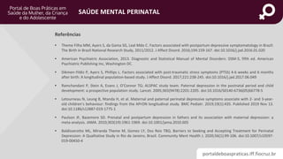 portaldeboaspraticas.iff.fiocruz.br
SAÚDE MENTAL PERINATAL
Referências
• Theme Filha MM, Ayers S, da Gama SG, Leal Mdo C. Factors associated with postpartum depressive symptomatology in Brazil:
The Birth in Brazil National Research Study, 2011/2012. J Affect Disord. 2016;194:159-167. doi:10.1016/j.jad.2016.01.020
• American Psychiatric Association, 2013. Diagnostic and Statistical Manual of Mental Disorders: DSM-5, fifth ed. American
Psychiatric Publishing Inc, Washington DC.
• Dikmen-Yildiz P, Ayers S, Phillips L. Factors associated with post-traumatic stress symptoms (PTSS) 4-6 weeks and 6 months
after birth: A longitudinal population-based study. J Affect Disord. 2017;221:238-245. doi:10.1016/j.jad.2017.06.049
• Ramchandani P, Stein A, Evans J, O’Connor TG; ALSPAC study team. Paternal depression in the postnatal period and child
development: a prospective population study. Lancet. 2005;365(9478):2201-2205. doi:10.1016/S0140-6736(05)66778-5
• Letourneau N, Leung B, Ntanda H, et al. Maternal and paternal perinatal depressive symptoms associate with 2- and 3-year-
old children’s behaviour: findings from the APrON longitudinal study. BMC Pediatr. 2019;19(1):435. Published 2019 Nov 13.
doi:10.1186/s12887-019-1775-1
• Paulson JF, Bazemore SD. Prenatal and postpartum depression in fathers and its association with maternal depression: a
meta-analysis. JAMA. 2010;303(19):1961-1969. doi:10.1001/jama.2010.605
• Baldisserotto ML, Miranda Theme M, Gomez LY, Dos Reis TBQ. Barriers to Seeking and Accepting Treatment for Perinatal
Depression: A Qualitative Study in Rio de Janeiro, Brazil. Community Ment Health J. 2020;56(1):99-106. doi:10.1007/s10597-
019-00450-4
 
