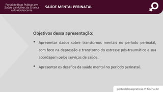 portaldeboaspraticas.iff.fiocruz.br
SAÚDE MENTAL PERINATAL
Objetivos dessa apresentação:
• Apresentar dados sobre transtornos mentais no período perinatal,
com foco na depressão e transtorno do estresse pós-traumático e sua
abordagem pelos serviços de saúde;
• Apresentar os desafios da saúde mental no período perinatal.
 