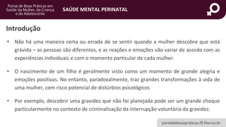 portaldeboaspraticas.iff.fiocruz.br
SAÚDE MENTAL PERINATAL
Introdução
• Não há uma maneira certa ou errada de se sentir quando a mulher descobre que está
grávida – as pessoas são diferentes, e as reações e emoções vão variar de acordo com as
experiências individuais e com o momento particular de cada mulher.
• O nascimento de um filho é geralmente visto como um momento de grande alegria e
emoções positivas. No entanto, paradoxalmente, traz grandes transformações à vida de
uma mulher, com risco potencial de distúrbios psicológicos
• Por exemplo, descobrir uma gravidez que não foi planejada pode ser um grande choque
particularmente no contexto de criminalização da interrupção voluntária da gravidez.
 