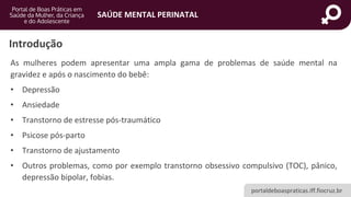 portaldeboaspraticas.iff.fiocruz.br
SAÚDE MENTAL PERINATAL
As mulheres podem apresentar uma ampla gama de problemas de saúde mental na
gravidez e após o nascimento do bebê:
• Depressão
• Ansiedade
• Transtorno de estresse pós-traumático
• Psicose pós-parto
• Transtorno de ajustamento
• Outros problemas, como por exemplo transtorno obsessivo compulsivo (TOC), pânico,
depressão bipolar, fobias.
Introdução
 