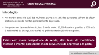 portaldeboaspraticas.iff.fiocruz.br
SAÚDE MENTAL PERINATAL
Introdução
• No mundo, cerca de 10% das mulheres grávidas e 13% das puérperas sofrem de algum
problema de saúde mental, principalmente depressão.
• Nos países em desenvolvimento, isso é ainda maior, 15,6% durante a gravidez e 20% após
o nascimento da criança. Entretanto há grandes diferenças entre os países.
Países com maior desigualdade de renda, altas taxas de mortalidade
materna e infantil, apresentam maior prevalência de depressão pós-parto.
 
