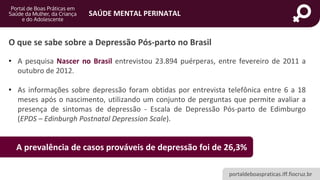 portaldeboaspraticas.iff.fiocruz.br
SAÚDE MENTAL PERINATAL
• A pesquisa Nascer no Brasil entrevistou 23.894 puérperas, entre fevereiro de 2011 a
outubro de 2012.
• As informações sobre depressão foram obtidas por entrevista telefônica entre 6 a 18
meses após o nascimento, utilizando um conjunto de perguntas que permite avaliar a
presença de sintomas de depressão - Escala de Depressão Pós-parto de Edimburgo
(EPDS – Edinburgh Postnatal Depression Scale).
O que se sabe sobre a Depressão Pós-parto no Brasil
A prevalência de casos prováveis de depressão foi de 26,3%
 