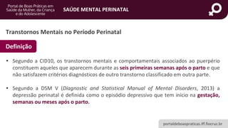 portaldeboaspraticas.iff.fiocruz.br
SAÚDE MENTAL PERINATAL
• Segundo a CID10, os transtornos mentais e comportamentais associados ao puerpério
constituem aqueles que aparecem durante as seis primeiras semanas após o parto e que
não satisfazem critérios diagnósticos de outro transtorno classificado em outra parte.
• Segundo a DSM V (Diagnostic and Statistical Manual of Mental Disorders, 2013) a
depressão perinatal é definida como o episódio depressivo que tem início na gestação,
semanas ou meses após o parto.
Transtornos Mentais no Período Perinatal
Definição
 