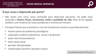 portaldeboaspraticas.iff.fiocruz.br
SAÚDE MENTAL PERINATAL
• Não existe uma única causa conhecida para depressão pós-parto. Ela pode estar
associada a fatores físicos, emocionais, estilo e qualidade de vida, além de ter ligação,
também, com histórico de outros problemas e transtornos mentais.
• Principais fatores que aumentam o risco de transtornos mentais no período perinatal:
✓ história prévia de problemas psicológicos
✓ exposição à violência (doméstica, sexual e de gênero)
✓ baixo nível socioeconômico
✓ baixo apoio social
✓ gravidez não planejada
✓ complicações durante a gravidez e parto
O que causa a depressão pós-parto?
 