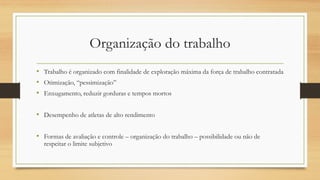 Organização do trabalho
• Trabalho é organizado com finalidade de exploração máxima da força de trabalho contratada
• Otimização, “pessimização”
• Enxugamento, reduzir gorduras e tempos mortos
• Desempenho de atletas de alto rendimento
• Formas de avaliação e controle – organização do trabalho – possibilidade ou não de
respeitar o limite subjetivo
 