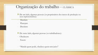 Organização do trabalho - CLÁSSICA
 De um lado, algumas pessoas (os proprietários dos meios de produção ou
seus representantes):
- Mandam
- Planejam
- Decidem
 De outro lado, algumas pessoas (os trabalhadores):
- Obedecem
- Fazem
- “Manda quem pode, obedece quem tem juízo”
 