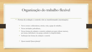 Organização do trabalho flexível
• Formas de avaliação e controle vêm se transformando (toyotização):
• Novos nomes: colaboradores, missão, visão, equipe de trabalho...
• Novas atividades: polivalência...
• Novas formas de avaliação e controle: avaliação por pares (cliente interno),
por metas, individuais e em grupo, estímulo à competitividade...
• Sutilização das formas de avaliação e controle
• Quem manda? Quem planeja?
 