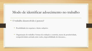 Modo de identificar adoecimento no trabalho
• O trabalho desenvolvido é penoso?
• Possibilidade de respeitar o limite subjetivo
• Organização do trabalho: formas de avaliação e controle, metas de produtividade,
competitividade acirrada entre todos, impossibilidade de descanso...
 