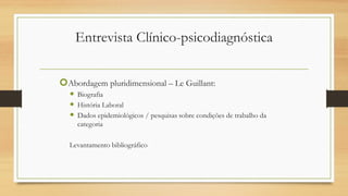 Entrevista Clínico-psicodiagnóstica
Abordagem pluridimensional – Le Guillant:
 Biografia
 História Laboral
 Dados epidemiológicos / pesquisas sobre condições de trabalho da
categoria
Levantamento bibliográfico
 