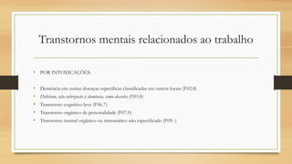Transtornos mentais relacionados ao trabalho
• POR INTOXICAÇÕES:
• Demência em outras doenças específicas classificadas em outros locais (F02.8)
• Delirium, não-sobreposto à demência, como descrita (F05.0)
• Transtorno cognitivo leve (F06.7)
• Transtorno orgânico de personalidade (F07.0)
• Transtorno mental orgânico ou sintomático não especificado (F09.-)
 