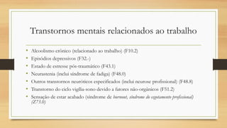 Transtornos mentais relacionados ao trabalho
• Alcoolismo crônico (relacionado ao trabalho) (F10.2)
• Episódios depressivos (F32.-)
• Estado de estresse pós-traumático (F43.1)
• Neurastenia (inclui síndrome de fadiga) (F48.0)
• Outros transtornos neuróticos especificados (inclui neurose profissional) (F48.8)
• Transtorno do ciclo vigília-sono devido a fatores não-orgânicos (F51.2)
• Sensação de estar acabado (síndrome de burnout, síndrome do esgotamento profissional)
(Z73.0)
 