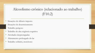 Alcoolismo crônico (relacionado ao trabalho)
(F10.2)
• Situações de silêncio imposto
• Situações de desenraizamento
• Trabalho perigoso
• Trabalho de alta exigência cognitiva
• Atividades desprestigiadas
• Afastamento prolongado do lar
• Trabalho solitário, monótono
 