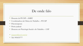 De onde falo
• Docente da PUCSP – SMRT
• Coordenadora da Clínica do Trabalho – PUCSP
• Psicoterapeuta
• Perita judicial
• Doutora em Psicologia Social e do Trabalho – USP
• rpaparel@uol.com.br
• Tel: 995035777
 
