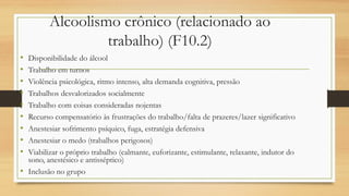 Alcoolismo crônico (relacionado ao
trabalho) (F10.2)
• Disponibilidade do álcool
• Trabalho em turnos
• Violência psicológica, ritmo intenso, alta demanda cognitiva, pressão
• Trabalhos desvalorizados socialmente
• Trabalho com coisas consideradas nojentas
• Recurso compensatório às frustrações do trabalho/falta de prazeres/lazer significativo
• Anestesiar sofrimento psíquico, fuga, estratégia defensiva
• Anestesiar o medo (trabalhos perigosos)
• Viabilizar o próprio trabalho (calmante, euforizante, estimulante, relaxante, indutor do
sono, anestésico e antisséptico)
• Inclusão no grupo
 
