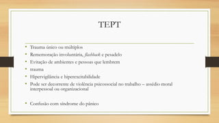 TEPT
• Trauma único ou múltiplos
• Rememoração involuntária, flashback e pesadelo
• Evitação de ambientes e pessoas que lembrem
• trauma
• Hipervigilância e hiperexcitabilidade
• Pode ser decorrente de violência psicossocial no trabalho – assédio moral
interpessoal ou organizacional
• Confusão com síndrome do pânico
 