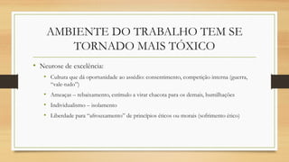 AMBIENTE DO TRABALHO TEM SE
TORNADO MAIS TÓXICO
• Neurose de excelência:
• Cultura que dá oportunidade ao assédio: consentimento, competição interna (guerra,
“vale-tudo”)
• Ameaças – rebaixamento, estímulo a virar chacota para os demais, humilhações
• Individualismo – isolamento
• Liberdade para “afrouxamento” de princípios éticos ou morais (sofrimento ético)
 