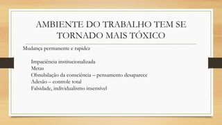 AMBIENTE DO TRABALHO TEM SE
TORNADO MAIS TÓXICO
Mudança permanente e rapidez
Impaciência institucionalizada
Metas
Obnubilação da consciência – pensamento desaparece
Adesão – controle total
Falsidade, individualismo insensível
 