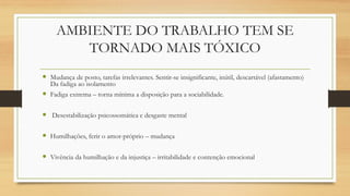 AMBIENTE DO TRABALHO TEM SE
TORNADO MAIS TÓXICO
 Mudança de posto, tarefas irrelevantes. Sentir-se insignificante, inútil, descartável (afastamento)
Da fadiga ao isolamento
 Fadiga extrema – torna mínima a disposição para a sociabilidade.
 Desestabilização psicossomática e desgaste mental
 Humilhações, ferir o amor-próprio – mudança
 Vivência da humilhação e da injustiça – irritabilidade e contenção emocional
 