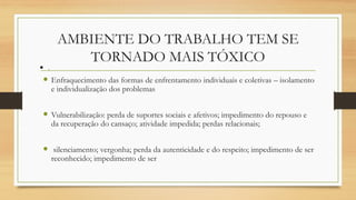 AMBIENTE DO TRABALHO TEM SE
TORNADO MAIS TÓXICO
 Enfraquecimento das formas de enfrentamento individuais e coletivas – isolamento
e individualização dos problemas
 Vulnerabilização: perda de suportes sociais e afetivos; impedimento do repouso e
da recuperação do cansaço; atividade impedida; perdas relacionais;
 silenciamento; vergonha; perda da autenticidade e do respeito; impedimento de ser
reconhecido; impedimento de ser
 .
 