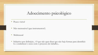 Adoecimento psicológico
• Pouco visível
• Não mensurável (que instrumentos?)
• Multicausal
• Subjetivo por definição... O que não quer dizer que não haja formas para identificá-
lo e estabelecer o nexo com o processo de trabalho...
 