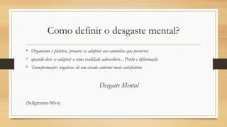 Como definir o desgaste mental?
• Organismo é plástico, procura se adaptar aos caminhos que percorre;
• quando deve se adaptar a uma realidade adoecedora... Perda e deformação
• Transformações negativas de um estado anterior mais satisfatório
Desgaste Mental
(Seligmann-Silva)
 