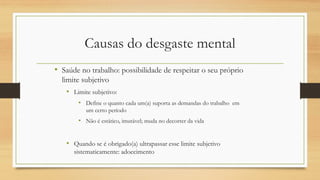 Causas do desgaste mental
• Saúde no trabalho: possibilidade de respeitar o seu próprio
limite subjetivo
• Limite subjetivo:
• Define o quanto cada um(a) suporta as demandas do trabalho em
um certo período
• Não é estático, imutável; muda no decorrer da vida
• Quando se é obrigado(a) ultrapassar esse limite subjetivo
sistematicamente: adoecimento
 