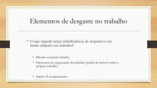 Elementos de desgaste no trabalho
• O que impede um(a) trabalhador(a) de respeitar o seu
limite subjetivo no trabalho?
• Divisão social do trabalho
• Elementos de organização do trabalho (poder de intervir sobre o
próprio trabalho)
• Sujeito X assujeitamento
 