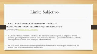 Limite Subjetivo
• NR 17 - NORMA REGULAMENTADORA 17 ANEXO II
TRABALHO EM TELEATENDIMENTO/TELEMARKETING
(Aprovado pela Portaria SIT n.º 09/2007)
• 5.7. Com o fim de permitir a satisfação das necessidades fisiológicas, as empresas devem
permitir que os operadores saiam de seus postos de trabalho a qualquer momento da jornada,
sem repercussões sobre suas avaliações e remunerações.
• 5.8. Nos locais de trabalho deve ser permitida a alternância de postura pelo trabalhador, de
acordo com suas conveniência e necessidade.
 