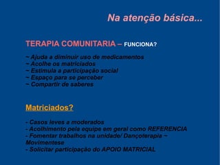 Na atenção básica...
TERAPIA COMUNITARIA – FUNCIONA?
~ Ajuda a diminuir uso de medicamentos
~ Acolhe os matriciados
~ Estimula a participação social
~ Espaço para se perceber
~ Compartir de saberes
Matriciados?
- Casos leves a moderados
- Acolhimento pela equipe em geral como REFERENCIA
- Fomentar trabalhos na unidade/ Dançoterapia ~
Movimentese
- Solicitar participação do APOIO MATRICIAL
 