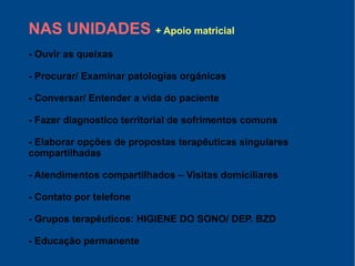 NAS UNIDADES + Apoio matricial
- Ouvir as queixas
- Procurar/ Examinar patologías orgánicas
- Conversar/ Entender a vida do paciente
- Fazer diagnostico territorial de sofrimentos comuns
- Elaborar opções de propostas terapêuticas singulares
compartilhadas
- Atendimentos compartilhados – Visitas domiciliares
- Contato por telefone
- Grupos terapêuticos: HIGIENE DO SONO/ DEP. BZD
- Educação permanente
 