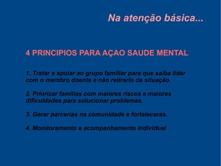 Na atenção básica...
4 PRINCIPIOS PARA AÇAO SAUDE MENTAL
1. Tratar e apoiar ao grupo familiar para que saiba lidar
com o membro doente e não retirarlo da situação.
2. Priorizar famílias com maiores riscos e maiores
dificuldades para solucionar problemas.
3. Gerar parcerias na comunidade e fortaleceras.
4. Monitoramento e acompanhamento individual
 
