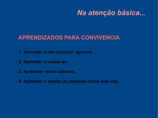 Na atenção básica...
APRENDIZADOS PARA CONVIVENCIA
1. Aprender a não produzir agravos.
2. Aprender a cuidar-se.
3. Aprender vários saberes.
4. Aprender a aceitar as pessoas como elas são.
 