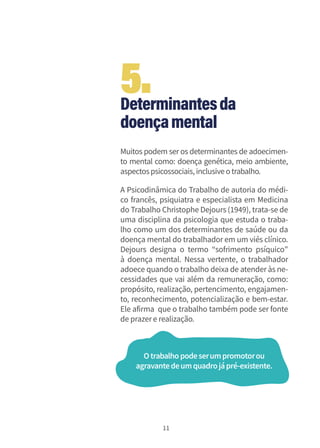 11
Determinantesda
doençamental
Muitos podem ser os determinantes de adoecimen-
to mental como: doença genética, meio ambiente,
aspectospsicossociais,inclusiveotrabalho.
A Psicodinâmica do Trabalho de autoria do médi-
co francês, psiquiatra e especialista em Medicina
do Trabalho Christophe Dejours (1949), trata-se de
uma disciplina da psicologia que estuda o traba-
lho como um dos determinantes de saúde ou da
doença mental do trabalhador em um viés clínico.
Dejours designa o termo “sofrimento psíquico”
à doença mental. Nessa vertente, o trabalhador
adoece quando o trabalho deixa de atender às ne-
cessidades que vai além da remuneração, como:
propósito, realização, pertencimento, engajamen-
to, reconhecimento, potencialização e bem-estar.
Ele afirma que o trabalho também pode ser fonte
de prazere realização.
Otrabalhopodeserumpromotorou
agravantedeumquadrojápré-existente.
5.
 