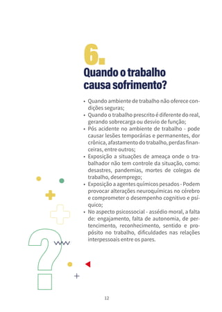 12
Quandootrabalho
causasofrimento?
• Quando ambiente de trabalho não oferece con-
dições seguras;
• Quando o trabalho prescrito é diferente do real,
gerando sobrecarga ou desvio de função;
• Pós acidente no ambiente de trabalho - pode
causar lesões temporárias e permanentes, dor
crônica, afastamento do trabalho, perdasfinan-
ceiras, entre outros;
• Exposição a situações de ameaça onde o tra-
balhador não tem controle da situação, como:
desastres, pandemias, mortes de colegas de
trabalho, desemprego;
• Exposição a agentes químicos pesados - Podem
provocar alterações neuroquímicas no cérebro
e comprometer o desempenho cognitivo e psí-
quico;
• No aspecto psicossocial - assédio moral, a falta
de: engajamento, falta de autonomia, de per-
tencimento, reconhecimento, sentido e pro-
pósito no trabalho, dificuldades nas relações
interpessoais entre os pares.
6.
 