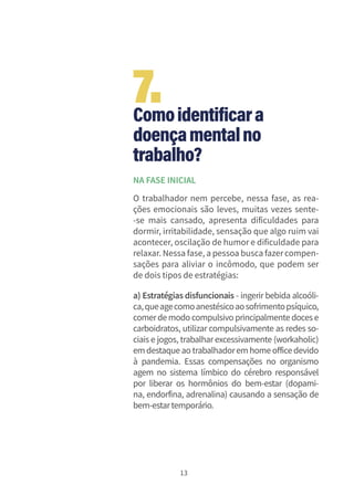 13
Comoidentificara
doençamentalno
trabalho?
NA FASE INICIAL
O trabalhador nem percebe, nessa fase, as rea-
ções emocionais são leves, muitas vezes sente-
-se mais cansado, apresenta dificuldades para
dormir, irritabilidade, sensação que algo ruim vai
acontecer, oscilação de humor e dificuldade para
relaxar. Nessa fase, a pessoa busca fazercompen-
sações para aliviar o incômodo, que podem ser
de dois tipos de estratégias:
a) Estratégias disfuncionais - ingerir bebida alcoóli-
ca,queagecomoanestésicoaosofrimentopsíquico,
comerdemodo compulsivo principalmentedocese
carboidratos, utilizar compulsivamente as redes so-
ciais e jogos, trabalhar excessivamente (workaholic)
em destaque ao trabalhadorem home office devido
à pandemia. Essas compensações no organismo
agem no sistema límbico do cérebro responsável
por liberar os hormônios do bem-estar (dopami-
na, endorfina, adrenalina) causando a sensação de
bem-estartemporário.
7.
 