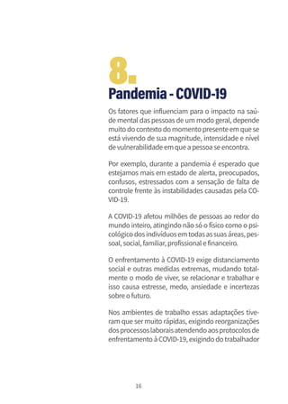 16
Pandemia-COVID-19
Os fatores que influenciam para o impacto na saú-
de mental das pessoas de um modo geral, depende
muitodocontextodomomentopresenteemquese
está vivendo de sua magnitude, intensidade e nível
devulnerabilidadeemqueapessoaseencontra.
Por exemplo, durante a pandemia é esperado que
estejamos mais em estado de alerta, preocupados,
confusos, estressados com a sensação de falta de
controle frente às instabilidades causadas pela CO-
VID-19.
A COVID-19 afetou milhões de pessoas ao redor do
mundo inteiro, atingindo não só o físico como o psi-
cológicodosindivíduosemtodasassuasáreas,pes-
soal,social,familiar,profissionalefinanceiro.
O enfrentamento à COVID-19 exige distanciamento
social e outras medidas extremas, mudando total-
mente o modo de viver, se relacionar e trabalhar e
isso causa estresse, medo, ansiedade e incertezas
sobreofuturo.
Nos ambientes de trabalho essas adaptações tive-
ram que sermuito rápidas, exigindo reorganizações
dosprocessoslaboraisatendendoaosprotocolosde
enfrentamento àCOVID-19, exigindo do trabalhador
8.
 