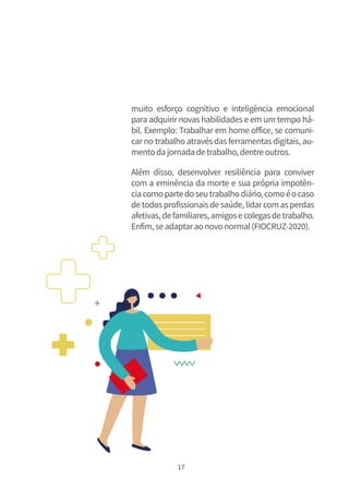 17
muito esforço cognitivo e inteligência emocional
para adquirirnovas habilidades e em um tempo há-
bil. Exemplo: Trabalhar em home office, se comuni-
carno trabalho através das ferramentas digitais, au-
mentodajornadadetrabalho,dentreoutros.
Além disso, desenvolver resiliência para conviver
com a eminência da morte e sua própria impotên-
ciacomopartedoseutrabalhodiário,comoéocaso
detodosprofissionaisdesaúde, lidarcomasperdas
afetivas,defamiliares,amigosecolegasdetrabalho.
Enfim,seadaptaraonovonormal(FIOCRUZ-2020).
 