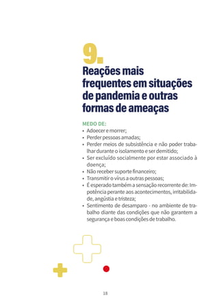 18
Reaçõesmais
frequentesemsituações
depandemiaeoutras
formasdeameaças
MEDO DE:
• Adoeceremorrer;
• Perderpessoasamadas;
• Perder meios de subsistência e não poder traba-
lharduranteoisolamentoeserdemitido;
• Ser excluído socialmente por estar associado à
doença;
• Nãorecebersuportefinanceiro;
• Transmitirovírusaoutraspessoas;
• Éesperadotambémasensaçãorecorrentede:Im-
potência perante aosacontecimentos, irritabilida-
de,angústiaetristeza;
• Sentimento de desamparo - no ambiente de tra-
balho diante das condições que não garantem a
segurançaeboascondiçõesdetrabalho.
9.
 