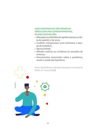19
ESSESSENTIMENTOSVÃOPROVOCAR
VÁRIOSGATILHOSCOMPORTAMENTAIS,
OSMAISCOMUNSSÃO:
• Alteraçõesoudistúrbiosdoapetite(excessooufal-
ta de apetite) e do sono;
• Conflitos interpessoais (com familiares e equi-
pe de trabalho);
• Agressividade;
• Atitudes reativas ou evitativas às situações de
estresse;
• Pensamentos recorrentes sobre a pandemia,
morte e saúde dos familiares.
(fonte: Saúde Mental e Atenção Psicossocial na Pandemia
COVID-19–Fiocruz/2020)
 