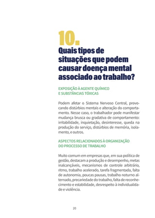 20
Quaistiposde
situaçõesquepodem
causardoençamental
associadoaotrabalho?
EXPOSIÇÃOÀAGENTEQUÍMICO
ESUBSTÂNCIASTÓXICAS
Podem afetar o Sistema Nervoso Central, provo-
cando distúrbios mentais e alteração do comporta-
mento. Nesse caso, o trabalhador pode manifestar
mudança brusca ou gradativa de comportamento:
irritabilidade, inquietação, desinteresse, queda na
produção do serviço, distúrbios de memória, isola-
mento,eoutros.
ASPECTOSRELACIONADOSÀORGANIZAÇÃO
DOPROCESSODETRABALHO
Muito comum em empresas que, em sua política de
gestão, destacamaprodução edesempenho, metas
inalcançáveis, mecanismos de controle arbitrário,
ritmo, trabalho acelerado, tarefa fragmentada, falta
de autonomia, poucas pausas, trabalho noturno al-
ternado,precariedadedotrabalho,faltadereconhe-
cimento e estabilidade, desrespeito à individualida-
deeviolência.
10.
 