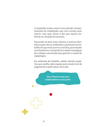 26
A autolesão muitas vezes é uma atitude compor-
tamental do trabalhador que nem sempre quer
morrer, mas quer aliviar a dor que aquele am-
biente ou situação lhe provoca.
Pensando no bem-estar coletivo, é preciso iden-
tificar quais são os ambientes e processos de tra-
balho em que maisocorre o suicídio, para estudar
esse fenômeno, interpretá-lo e adotar estratégias
de cuidado e promoção para garantir a saúde do
trabalhador.
No ambiente de trabalho, adotar atitude empá-
tica que acolhe, abre espaço para escuta livre de
julgamento e pode salvar uma vida.
Dica:Observemaisseus
colaboradoreseseuspares.
 